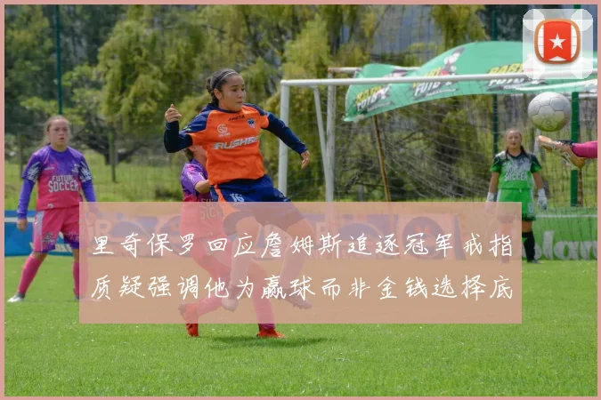 里奇保罗回应詹姆斯追逐冠军戒指质疑强调他为赢球而非金钱选择底薪