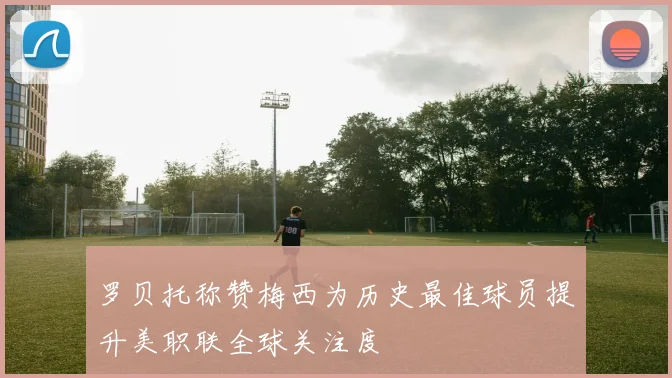罗贝托称赞梅西为历史最佳球员提升美职联全球关注度