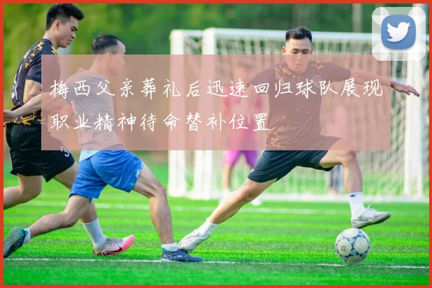 梅西父亲葬礼后迅速回归球队展现职业精神待命替补位置