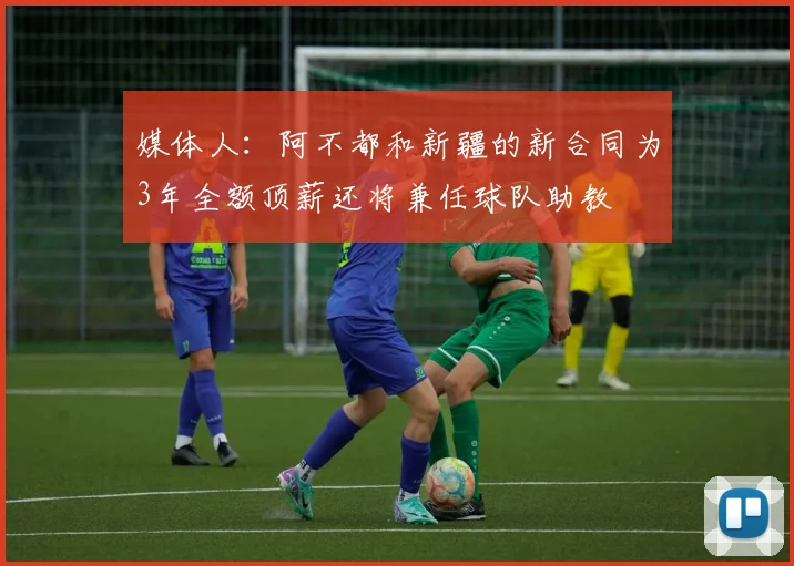 媒体人：阿不都和新疆的新合同为3年全额顶薪还将兼任球队助教